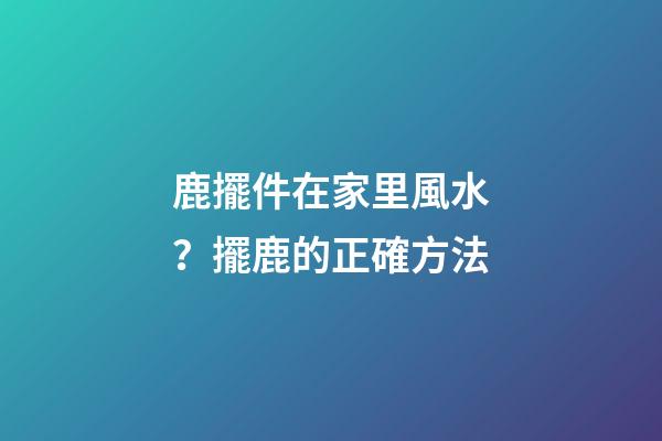 鹿擺件在家里風水？擺鹿的正確方法